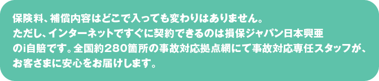 保険料、補償内容はどこで入っても変わりはありません。
ただし、インターネットですぐに契約できるのは損保ジャパンのｉ自賠です。
全国約280箇所の事故対応拠点網にて事故対応専任スタッフが、お客さまに安心をお届けします。