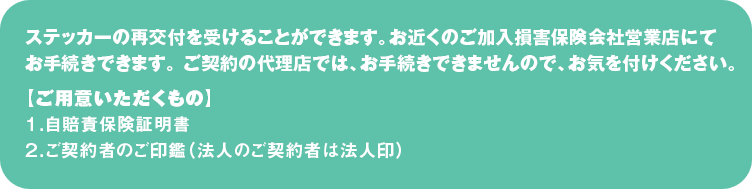 ステッカーの再交付を受けることができます。
お近くのご加入損害保険会社営業店にてお手続きできます。 
ご契約の代理店では、お手続きできませんので、お気を付けください。
【ご用意いただくもの】
１．自賠責保険証明書
２．ご契約者のご印鑑（法人のご契約者は法人印）
