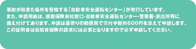 事故が起きた場所を管轄する「自動車安全運転センター」が発行しています。
また、申請用紙は、損害保険会社窓口・自動車安全運転センター・警察署・派出所等に備え付けてあります。
申請は最寄りの郵便局で交付手数料600円を添えて申請します。
この証明書は自賠責保険の請求には必要となりますので必ず申請してください。
