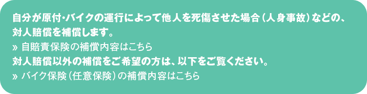 自分が原付・バイクの運行によって他人を死傷させた場合（人身事故）などの、対人賠償を補償します。
&raquo; 自賠責保険の補償内容はこちら
対人賠償以外の補償をご希望の方は、以下をご覧ください。
&raquo; バイク保険（任意保険）の補償内容はこちら