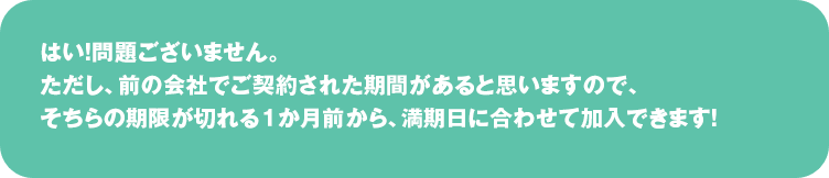  はい！問題ございません。ただし、前の会社でご契約された期間があると思いますので、
そちらの期限が切れる１か月前から、満期日に合わせて加入できます！