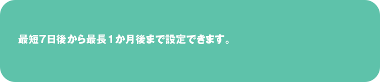 最短７日後から最長１か月後まで設定できます。