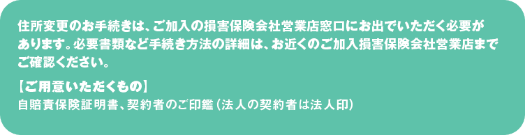 住所変更のお手続きは、ご加入の損害保険会社営業店窓口にお出でいただく必要があります。
必要書類など手続き方法の詳細は、お近くのご加入損害保険会社営業店までご確認ください。
【ご用意いただくもの】
自賠責保険証明書、契約者のご印鑑（法人の契約者は法人印）