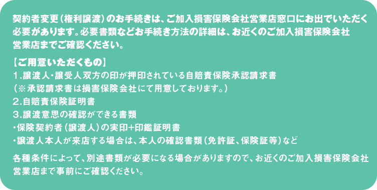 契約者変更（権利譲渡）のお手続きは、ご加入損害保険会社営業店窓口にお出でいただく必要があります。必要書類などお手続き方法の詳細は、お近くのご加入損害保険会社営業店までご確認ください。
【ご用意いただくもの】
１．譲渡人・譲受人双方の印が押印されている自賠責保険承認請求書
（※承認請求書は損害保険会社にて用意しております。）
２．自賠責保険証明書
３．譲渡意思の確認ができる書類
・保険契約者（譲渡人）の実印+印鑑証明書
・譲渡人本人が来店する場合は、本人の確認書類（免許証、保険証等）など
各種条件によって、別途書類が必要になる場合がありますので、お近くのご加入損害保険会社営業店まで事前にご確認ください。