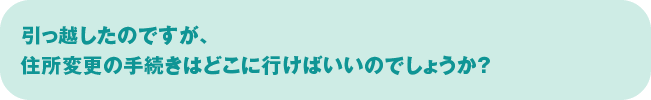 引っ越したのですが、住所変更の手続きはどこに行けばいいのでしょうか？