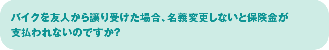 バイクを友人から譲り受けた場合、名義変更しないと保険金が支払われないのですか？